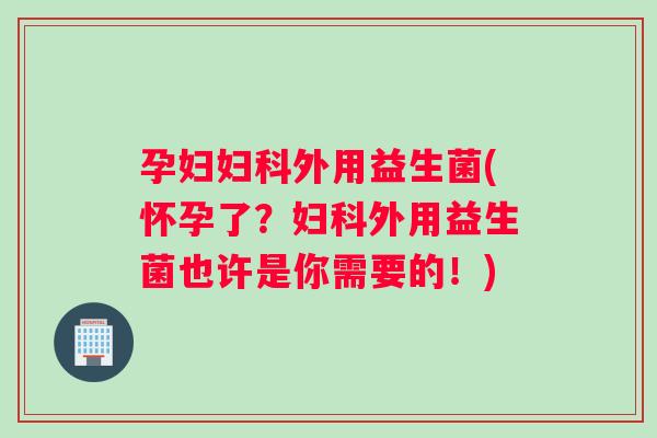 孕妇妇科外用益生菌(怀孕了？妇科外用益生菌也许是你需要的！)