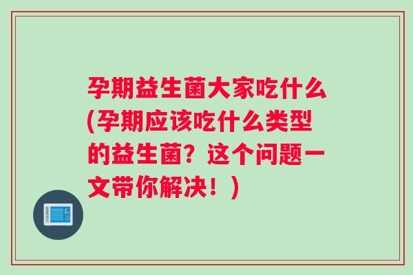 孕期益生菌大家吃什么(孕期应该吃什么类型的益生菌？这个问题一文带你解决！)