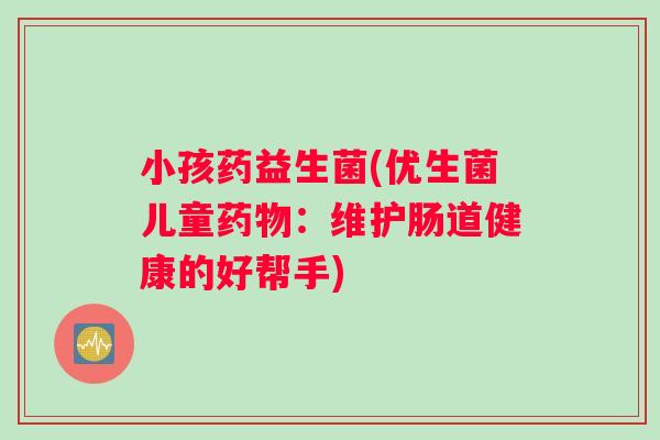 小孩药益生菌(优生菌儿童:维护肠道健康的好帮手) 小孩药益生菌(优生菌儿童:维护肠道健康的好帮手)