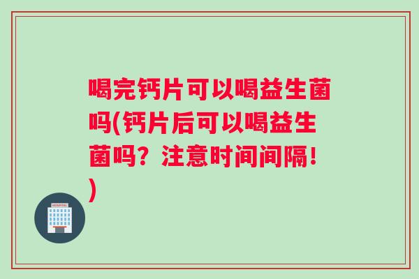 喝完钙片可以喝益生菌吗(钙片后可以喝益生菌吗?注意时间间隔!) 喝完钙片可以喝益生菌吗(钙片后可以喝益生菌吗?注意时间间隔!)
