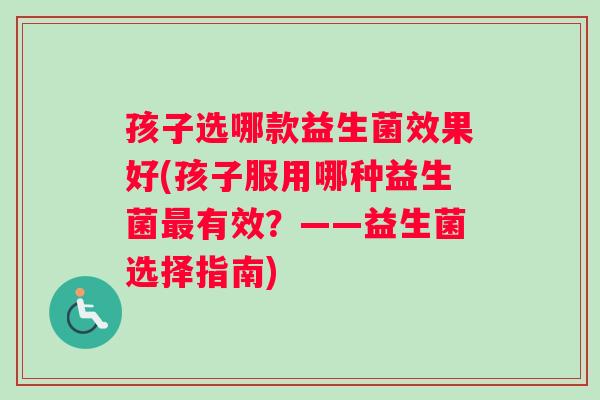 孩子选哪款益生菌效果好(孩子服用哪种益生菌最有效？——益生菌选择指南)