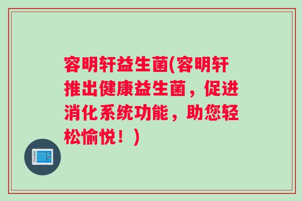 容明轩益生菌(容明轩推出健康益生菌,促进消化系统功能,助您轻松愉悦!) 容明轩益生菌(容明轩推出健康益生菌,促进消化系统功能,助您轻松愉悦!)