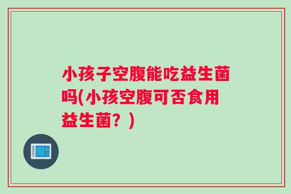 小孩子空腹能吃益生菌吗(小孩空腹可否食用益生菌？)
