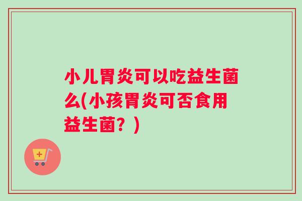 小儿胃炎可以吃益生菌么(小孩胃炎可否食用益生菌？)