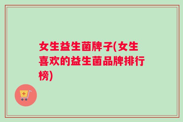 女生益生菌牌子(女生喜欢的益生菌品牌排行榜)
