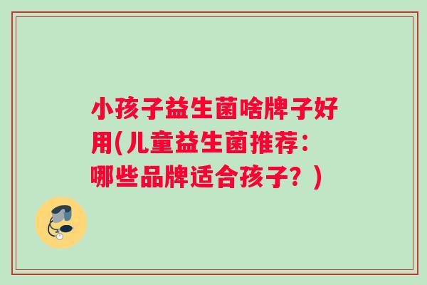 小孩子益生菌啥牌子好用(儿童益生菌推荐：哪些品牌适合孩子？)