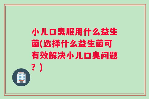 小儿口臭服用什么益生菌(选择什么益生菌可有效解决小儿口臭问题？)