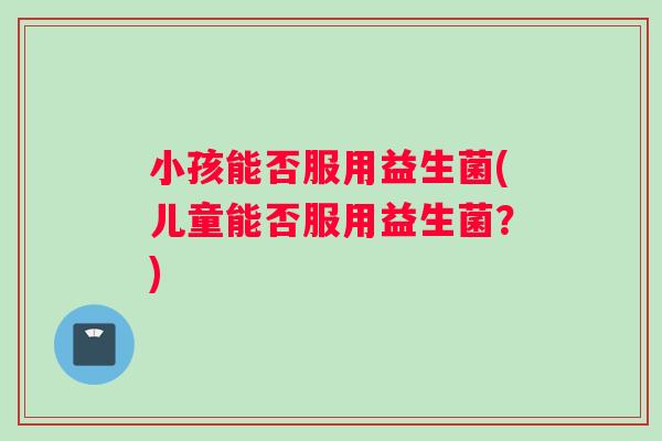 小孩能否服用益生菌(儿童能否服用益生菌?) 小孩能否服用益生菌(儿童能否服用益生菌?)