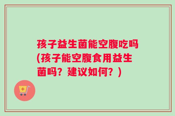 孩子益生菌能空腹吃吗(孩子能空腹食用益生菌吗？建议如何？)