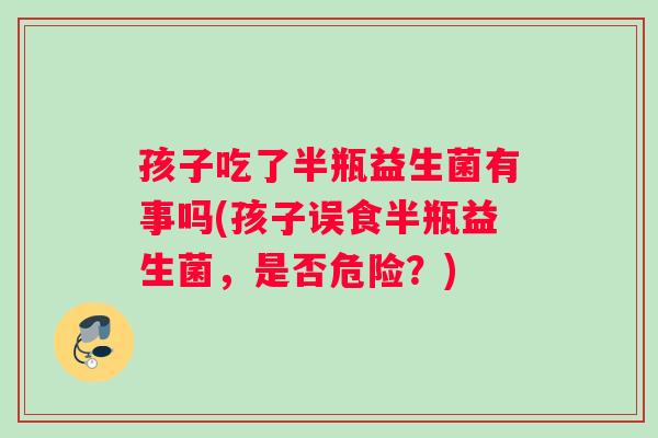 孩子吃了半瓶益生菌有事吗(孩子误食半瓶益生菌,是否危险?) 孩子吃了半瓶益生菌有事吗(孩子误食半瓶益生菌,是否危险?)
