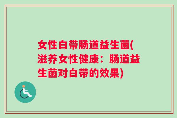 女性白带肠道益生菌(滋养女性健康:肠道益生菌对白带的效果) 女性白带肠道益生菌(滋养女性健康:肠道益生菌对白带的效果)