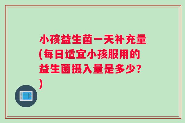小孩益生菌一天补充量(每日适宜小孩服用的益生菌摄入量是多少？)
