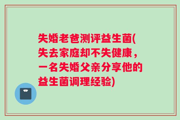 失婚老爸测评益生菌(失去家庭却不失健康,一名失婚父亲分享他的益生菌调理经验) 失婚老爸测评益生菌(失去家庭却不失健康,一名失婚父亲分享他的益生菌调理经验)