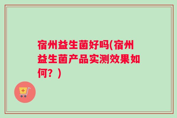 宿州益生菌好吗(宿州益生菌产品实测效果如何？)