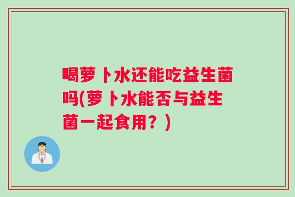 喝萝卜水还能吃益生菌吗(萝卜水能否与益生菌一起食用?) 喝萝卜水还能吃益生菌吗(萝卜水能否与益生菌一起食用?)