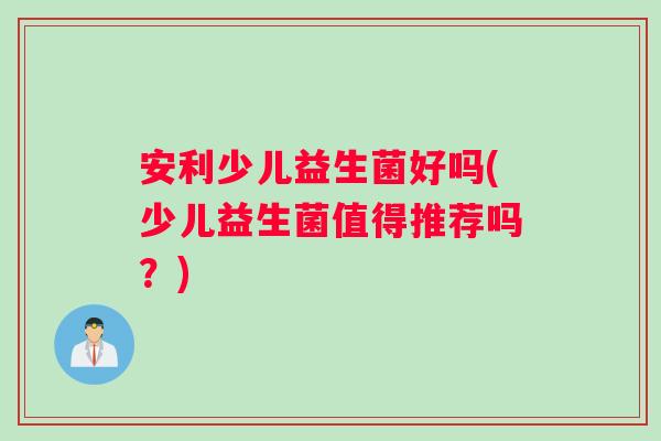 安利少儿益生菌好吗(少儿益生菌值得推荐吗？)