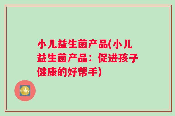 小儿益生菌产品(小儿益生菌产品：促进孩子健康的好帮手)