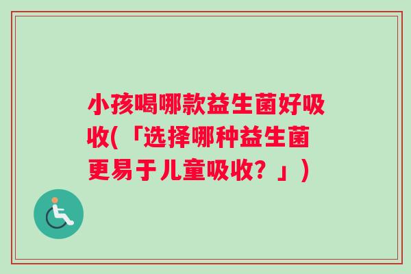 小孩喝哪款益生菌好吸收(「选择哪种益生菌更易于儿童吸收？」)