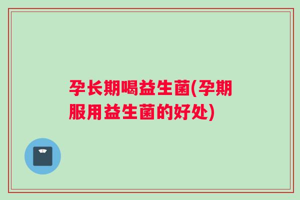 孕长期喝益生菌(孕期服用益生菌的好处) 孕长期喝益生菌(孕期服用益生菌的好处)