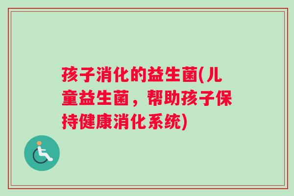 孩子消化的益生菌(儿童益生菌,帮助孩子保持健康消化系统) 孩子消化的益生菌(儿童益生菌,帮助孩子保持健康消化系统)