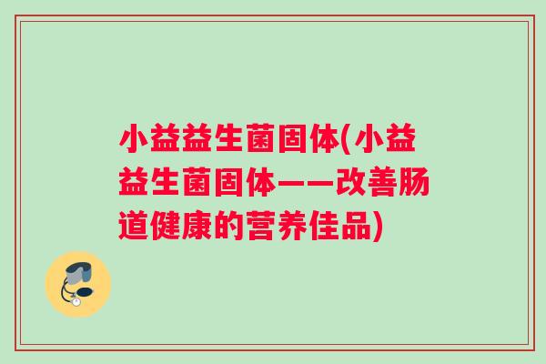 小益益生菌固体(小益益生菌固体——改善肠道健康的营养佳品) 小益益生菌固体(小益益生菌固体——改善肠道健康的营养佳品)