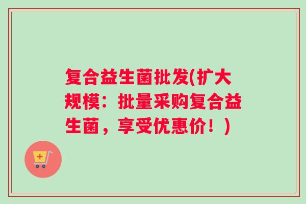 复合益生菌批发(扩大规模:批量采购复合益生菌,享受优惠价!) 复合益生菌批发(扩大规模:批量采购复合益生菌,享受优惠价!)