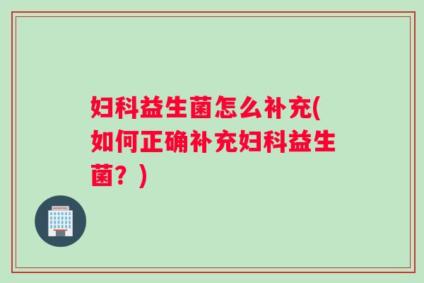 妇科益生菌怎么补充(如何正确补充妇科益生菌？)