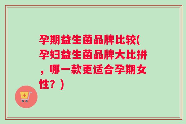 孕期益生菌品牌比较(孕妇益生菌品牌大比拼，哪一款更适合孕期女性？)