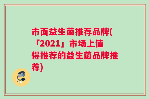 市面益生菌推荐品牌(「2021」市场上值得推荐的益生菌品牌推荐)