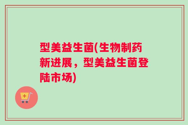 型美益生菌(生物制药新进展,型美益生菌登陆市场) 型美益生菌(生物制药新进展,型美益生菌登陆市场)