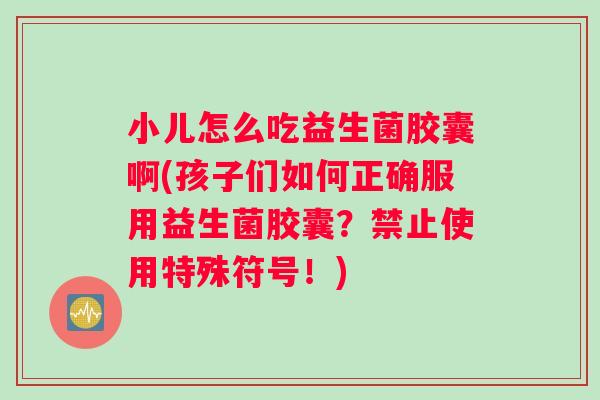 小儿怎么吃益生菌胶囊啊(孩子们如何正确服用益生菌胶囊?禁止使用特殊符号!) 小儿怎么吃益生菌胶囊啊(孩子们如何正确服用益生菌胶囊?禁止使用特殊符号!)
