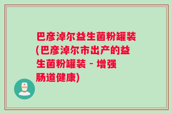 巴彦淖尔益生菌粉罐装(巴彦淖尔市出产的益生菌粉罐装 - 增强肠道健康)