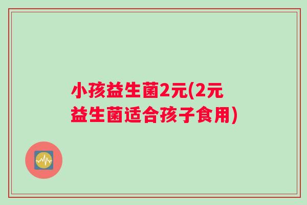 小孩益生菌2元(2元益生菌适合孩子食用)