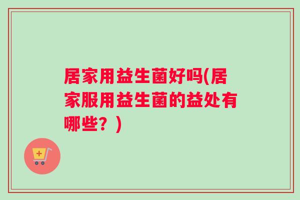 居家用益生菌好吗(居家服用益生菌的益处有哪些?) 居家用益生菌好吗(居家服用益生菌的益处有哪些?)