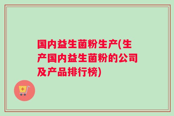 国内益生菌粉生产(生产国内益生菌粉的公司及产品排行榜)