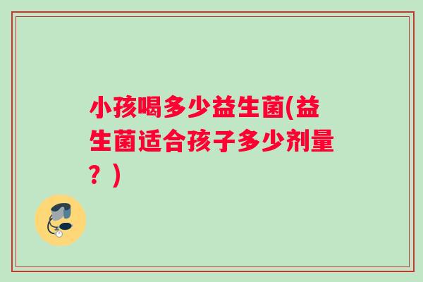 小孩喝多少益生菌(益生菌适合孩子多少剂量？)