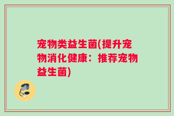 宠物类益生菌(提升宠物消化健康:推荐宠物益生菌) 宠物类益生菌(提升宠物消化健康:推荐宠物益生菌)