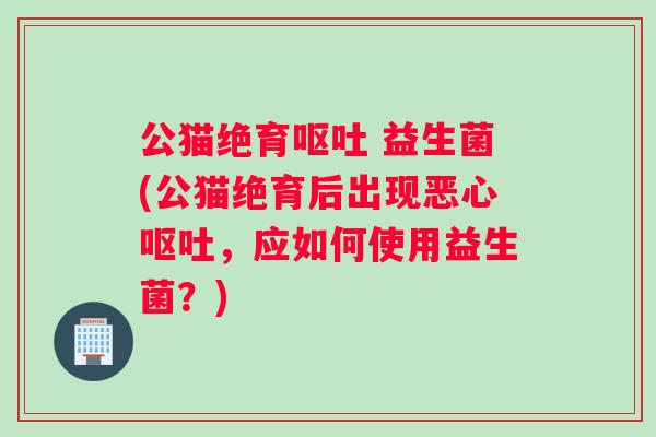 公猫绝育 益生菌(公猫绝育后出现恶心，应如何使用益生菌？)