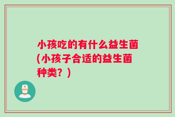 小孩吃的有什么益生菌(小孩子合适的益生菌种类？)