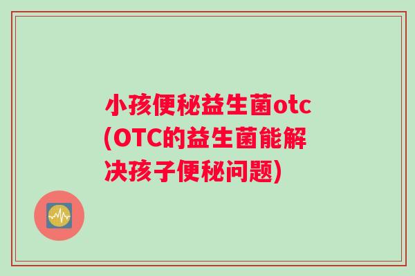 小孩便秘益生菌otc(OTC的益生菌能解决孩子便秘问题)