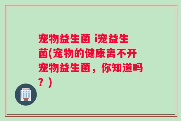 宠物益生菌 i宠益生菌(宠物的健康离不开宠物益生菌,你知道吗?) 宠物益生菌 i宠益生菌(宠物的健康离不开宠物益生菌,你知道吗?)