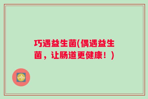 巧遇益生菌(偶遇益生菌,让肠道更健康!) 巧遇益生菌(偶遇益生菌,让肠道更健康!)
