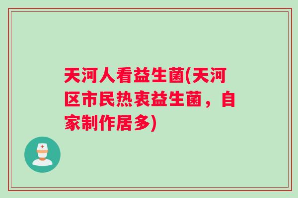 天河人看益生菌(天河区市民热衷益生菌,自家制作居多) 天河人看益生菌(天河区市民热衷益生菌,自家制作居多)