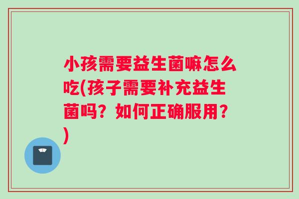 小孩需要益生菌嘛怎么吃(孩子需要补充益生菌吗？如何正确服用？)