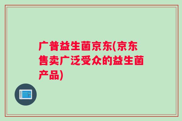 广普益生菌京东(京东售卖广泛受众的益生菌产品)