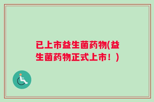 已上市益生菌药物(益生菌药物正式上市！)