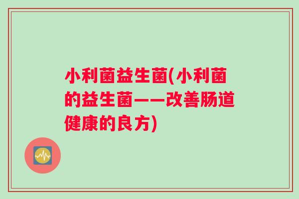 小利菌益生菌(小利菌的益生菌——改善肠道健康的良方) 小利菌益生菌(小利菌的益生菌——改善肠道健康的良方)