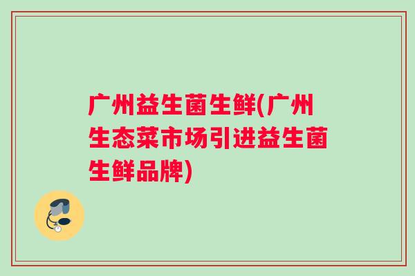广州益生菌生鲜(广州生态菜市场引进益生菌生鲜品牌) 广州益生菌生鲜(广州生态菜市场引进益生菌生鲜品牌)