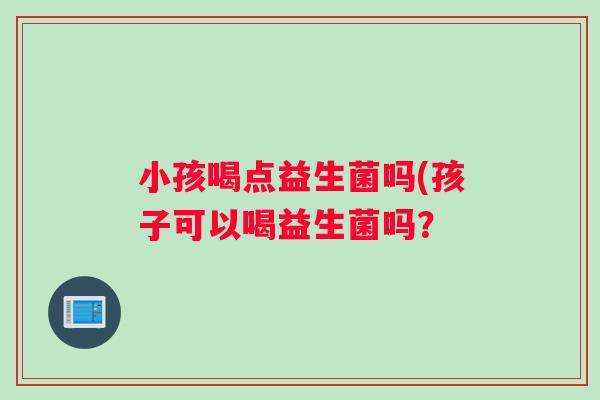小孩喝点益生菌吗(孩子可以喝益生菌吗? 小孩喝点益生菌吗(孩子可以喝益生菌吗?