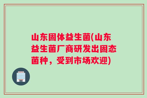 山东固体益生菌(山东益生菌厂商研发出固态菌种，受到市场欢迎)